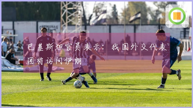 巴基斯坦官员表示：我国外交代表团将访问伊朗