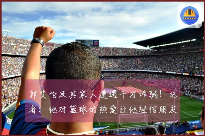 郭艾伦及其家人遭遇千万诈骗！记者：他对篮球的热爱让他轻信朋友，给了不法分子可乘之机