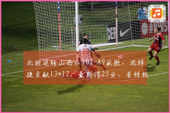 北控逆转山西以102-89获胜，沈梓捷贡献13+12，豪斯得25分，奈特斩获23+10