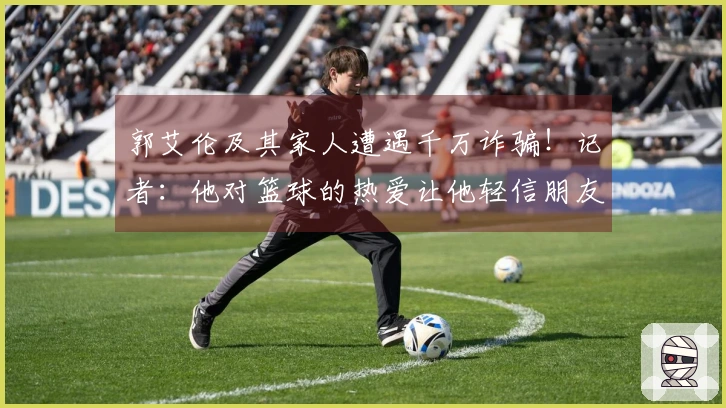 郭艾伦及其家人遭遇千万诈骗！记者：他对篮球的热爱让他轻信朋友，给了不法分子可乘之机