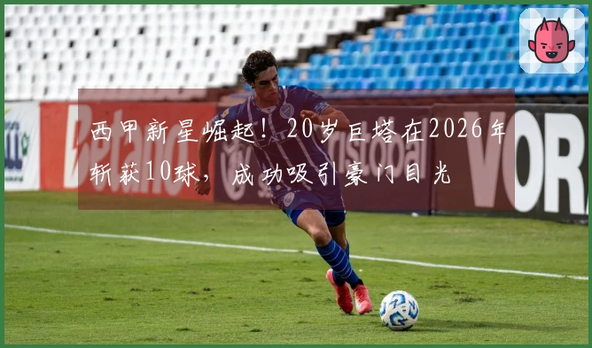西甲新星崛起！20岁巨塔在2026年斩获10球，成功吸引豪门目光