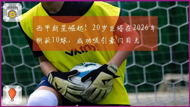 西甲新星崛起！20岁巨塔在2026年斩获10球，成功吸引豪门目光