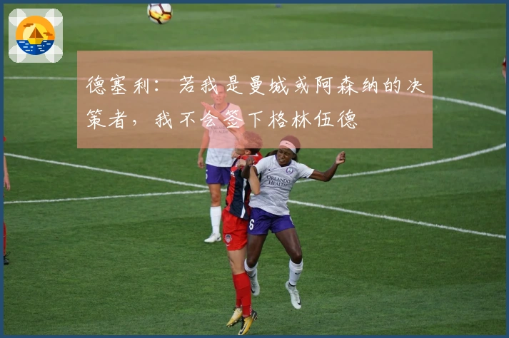 德塞利：若我是曼城或阿森纳的决策者，我不会签下格林伍德