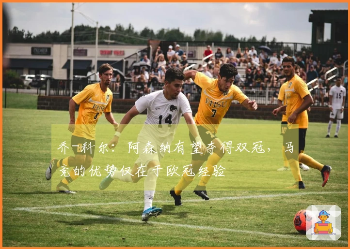 乔-科尔：阿森纳有望夺得双冠，马竞的优势仅在于欧冠经验