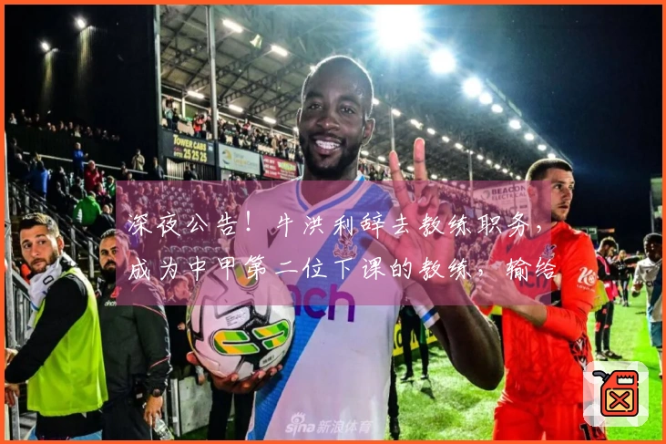 深夜公告！牛洪利辞去教练职务，成为中甲第二位下课的教练，输给佛山或成原因