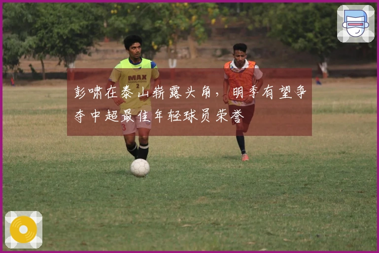 彭啸在泰山崭露头角，明季有望争夺中超最佳年轻球员荣誉