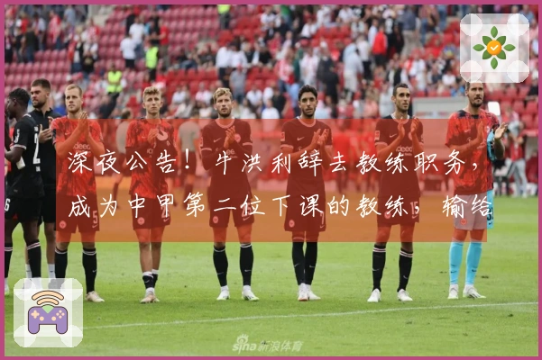 深夜公告！牛洪利辞去教练职务，成为中甲第二位下课的教练，输给佛山或成原因